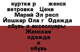 куртка р50-52 женск ветровка › Цена ­ 550 - Марий Эл респ., Йошкар-Ола г. Одежда, обувь и аксессуары » Женская одежда и обувь   . Марий Эл респ.,Йошкар-Ола г.